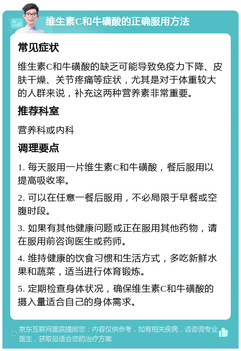 维生素C和牛磺酸的正确服用方法 常见症状 维生素C和牛磺酸的缺乏可能导致免疫力下降、皮肤干燥、关节疼痛等症状，尤其是对于体重较大的人群来说，补充这两种营养素非常重要。 推荐科室 营养科或内科 调理要点 1. 每天服用一片维生素C和牛磺酸，餐后服用以提高吸收率。 2. 可以在任意一餐后服用，不必局限于早餐或空腹时段。 3. 如果有其他健康问题或正在服用其他药物，请在服用前咨询医生或药师。 4. 维持健康的饮食习惯和生活方式，多吃新鲜水果和蔬菜，适当进行体育锻炼。 5. 定期检查身体状况，确保维生素C和牛磺酸的摄入量适合自己的身体需求。