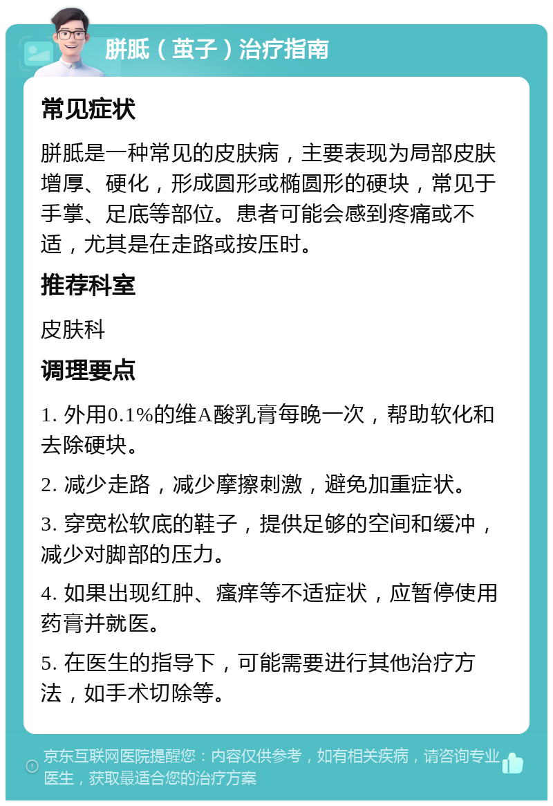 胼胝（茧子）治疗指南 常见症状 胼胝是一种常见的皮肤病，主要表现为局部皮肤增厚、硬化，形成圆形或椭圆形的硬块，常见于手掌、足底等部位。患者可能会感到疼痛或不适，尤其是在走路或按压时。 推荐科室 皮肤科 调理要点 1. 外用0.1%的维A酸乳膏每晚一次，帮助软化和去除硬块。 2. 减少走路，减少摩擦刺激，避免加重症状。 3. 穿宽松软底的鞋子，提供足够的空间和缓冲，减少对脚部的压力。 4. 如果出现红肿、瘙痒等不适症状，应暂停使用药膏并就医。 5. 在医生的指导下，可能需要进行其他治疗方法，如手术切除等。