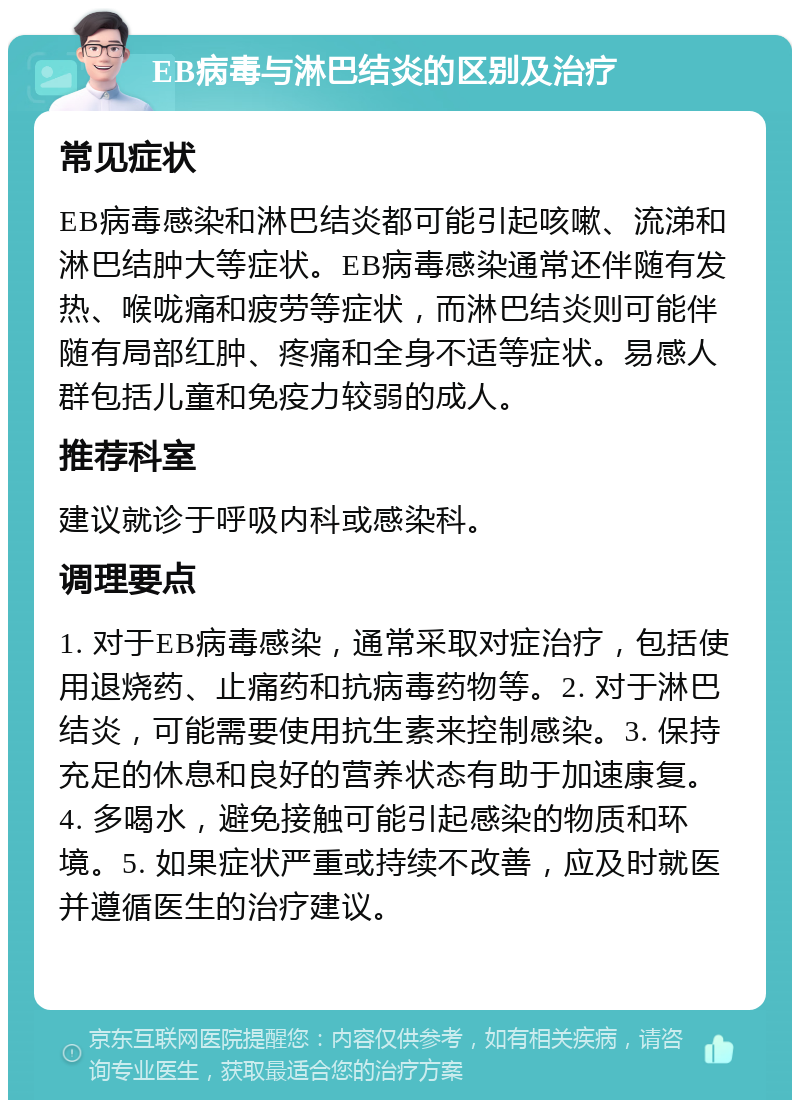 EB病毒与淋巴结炎的区别及治疗 常见症状 EB病毒感染和淋巴结炎都可能引起咳嗽、流涕和淋巴结肿大等症状。EB病毒感染通常还伴随有发热、喉咙痛和疲劳等症状，而淋巴结炎则可能伴随有局部红肿、疼痛和全身不适等症状。易感人群包括儿童和免疫力较弱的成人。 推荐科室 建议就诊于呼吸内科或感染科。 调理要点 1. 对于EB病毒感染，通常采取对症治疗，包括使用退烧药、止痛药和抗病毒药物等。2. 对于淋巴结炎，可能需要使用抗生素来控制感染。3. 保持充足的休息和良好的营养状态有助于加速康复。4. 多喝水，避免接触可能引起感染的物质和环境。5. 如果症状严重或持续不改善，应及时就医并遵循医生的治疗建议。