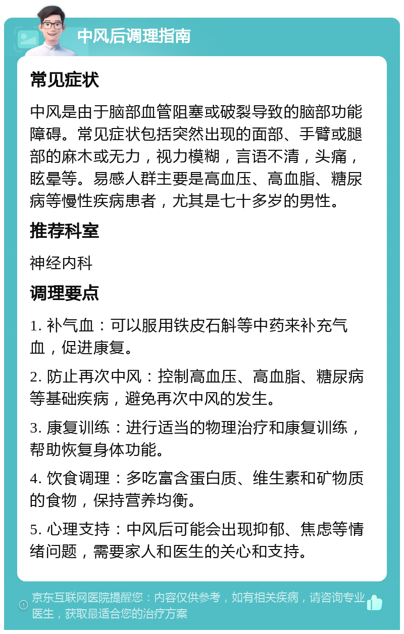 中风后调理指南 常见症状 中风是由于脑部血管阻塞或破裂导致的脑部功能障碍。常见症状包括突然出现的面部、手臂或腿部的麻木或无力，视力模糊，言语不清，头痛，眩晕等。易感人群主要是高血压、高血脂、糖尿病等慢性疾病患者，尤其是七十多岁的男性。 推荐科室 神经内科 调理要点 1. 补气血：可以服用铁皮石斛等中药来补充气血，促进康复。 2. 防止再次中风：控制高血压、高血脂、糖尿病等基础疾病，避免再次中风的发生。 3. 康复训练：进行适当的物理治疗和康复训练，帮助恢复身体功能。 4. 饮食调理：多吃富含蛋白质、维生素和矿物质的食物，保持营养均衡。 5. 心理支持：中风后可能会出现抑郁、焦虑等情绪问题，需要家人和医生的关心和支持。