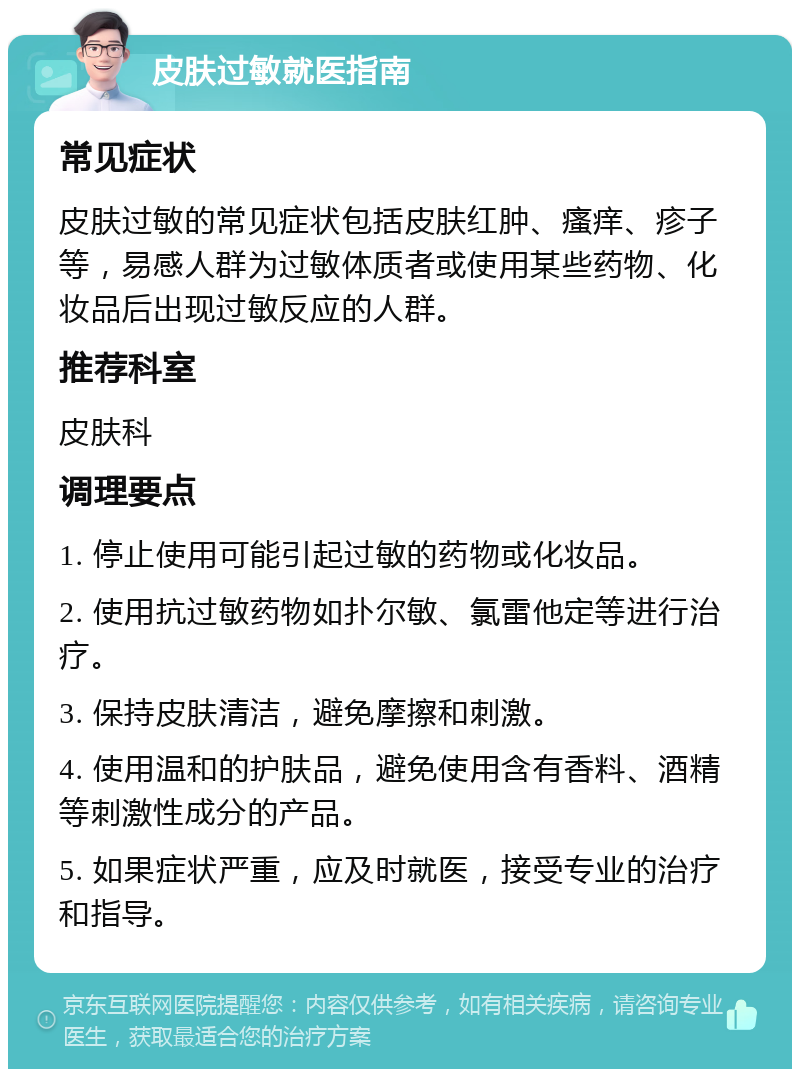 皮肤过敏就医指南 常见症状 皮肤过敏的常见症状包括皮肤红肿、瘙痒、疹子等，易感人群为过敏体质者或使用某些药物、化妆品后出现过敏反应的人群。 推荐科室 皮肤科 调理要点 1. 停止使用可能引起过敏的药物或化妆品。 2. 使用抗过敏药物如扑尔敏、氯雷他定等进行治疗。 3. 保持皮肤清洁，避免摩擦和刺激。 4. 使用温和的护肤品，避免使用含有香料、酒精等刺激性成分的产品。 5. 如果症状严重，应及时就医，接受专业的治疗和指导。