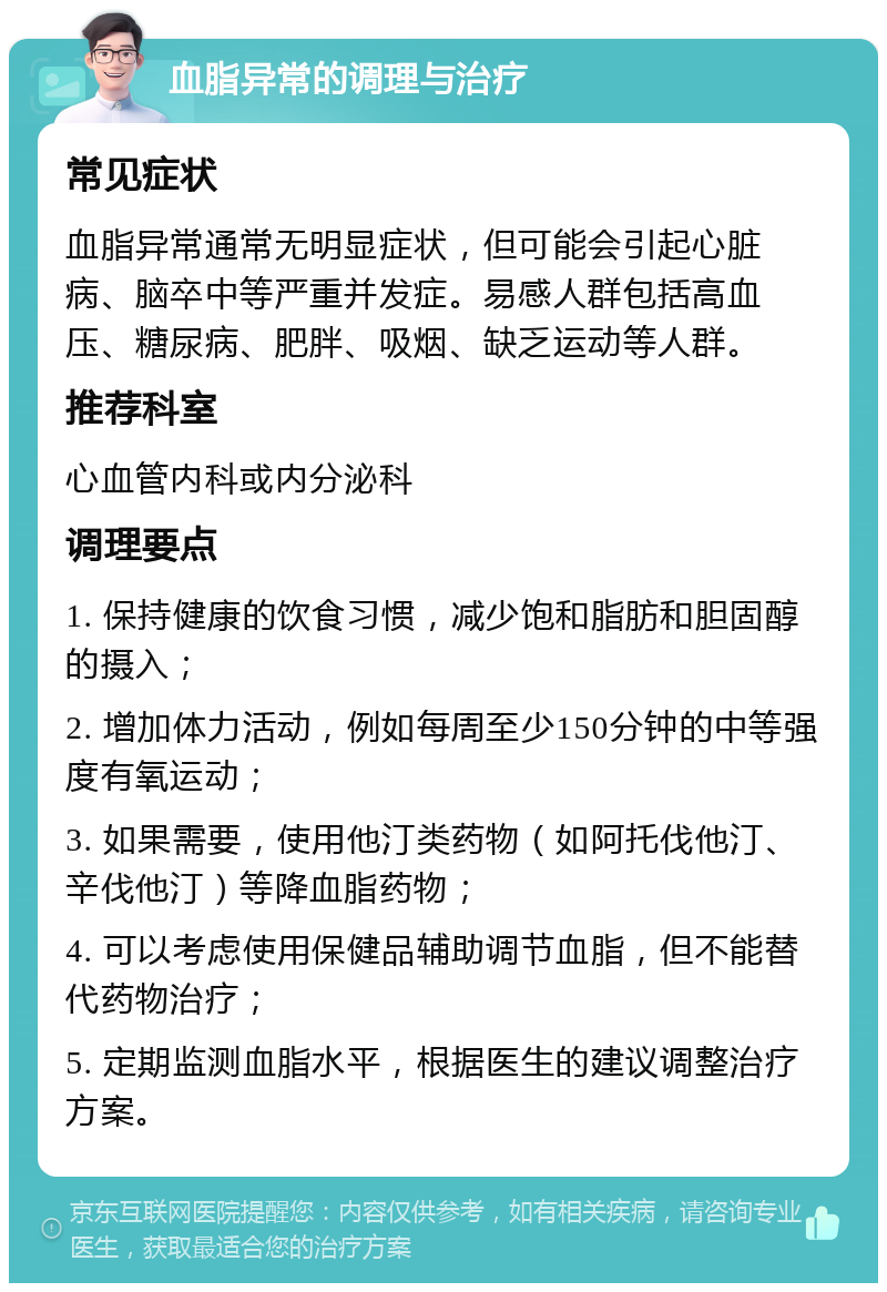 血脂异常的调理与治疗 常见症状 血脂异常通常无明显症状，但可能会引起心脏病、脑卒中等严重并发症。易感人群包括高血压、糖尿病、肥胖、吸烟、缺乏运动等人群。 推荐科室 心血管内科或内分泌科 调理要点 1. 保持健康的饮食习惯，减少饱和脂肪和胆固醇的摄入； 2. 增加体力活动，例如每周至少150分钟的中等强度有氧运动； 3. 如果需要，使用他汀类药物（如阿托伐他汀、辛伐他汀）等降血脂药物； 4. 可以考虑使用保健品辅助调节血脂，但不能替代药物治疗； 5. 定期监测血脂水平，根据医生的建议调整治疗方案。