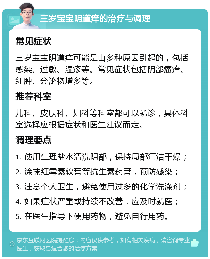 三岁宝宝阴道痒的治疗与调理 常见症状 三岁宝宝阴道痒可能是由多种原因引起的，包括感染、过敏、湿疹等。常见症状包括阴部瘙痒、红肿、分泌物增多等。 推荐科室 儿科、皮肤科、妇科等科室都可以就诊，具体科室选择应根据症状和医生建议而定。 调理要点 1. 使用生理盐水清洗阴部，保持局部清洁干燥； 2. 涂抹红霉素软膏等抗生素药膏，预防感染； 3. 注意个人卫生，避免使用过多的化学洗涤剂； 4. 如果症状严重或持续不改善，应及时就医； 5. 在医生指导下使用药物，避免自行用药。