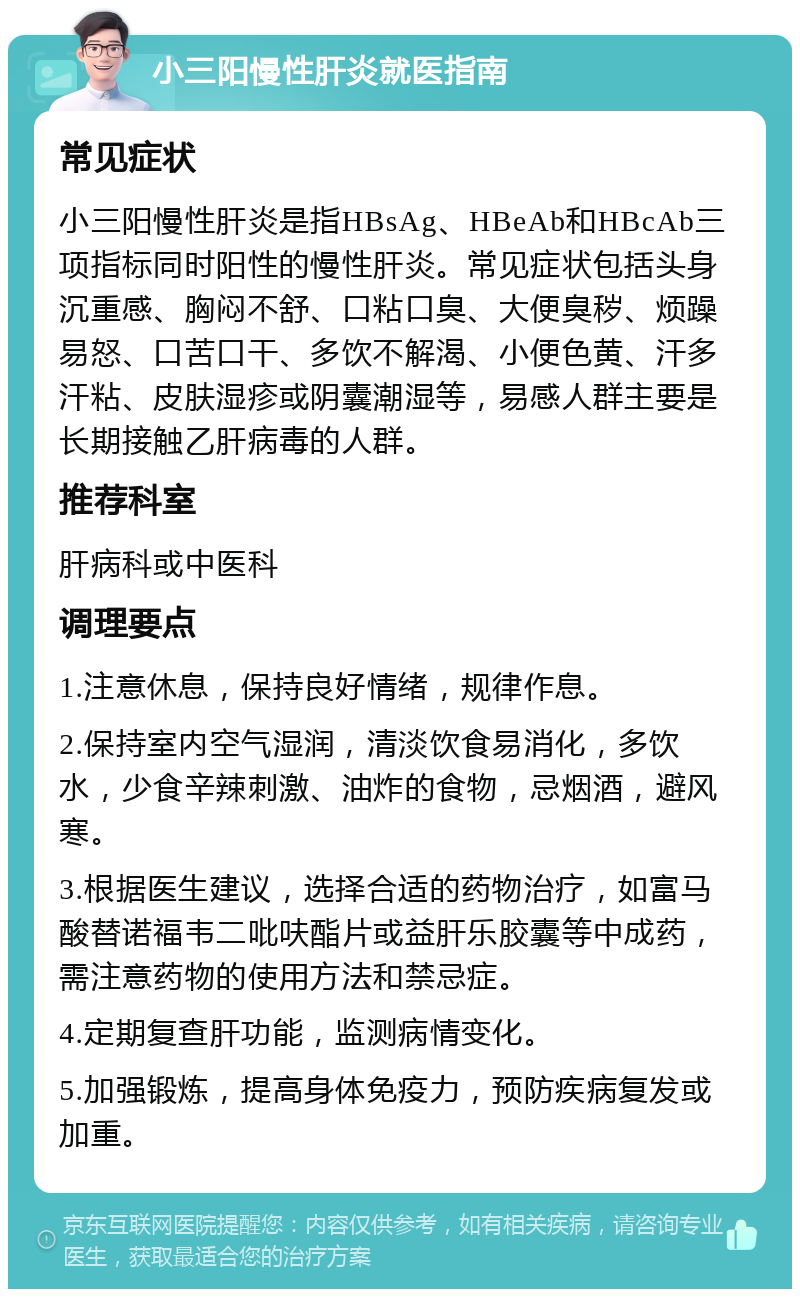 小三阳慢性肝炎就医指南 常见症状 小三阳慢性肝炎是指HBsAg、HBeAb和HBcAb三项指标同时阳性的慢性肝炎。常见症状包括头身沉重感、胸闷不舒、口粘口臭、大便臭秽、烦躁易怒、口苦口干、多饮不解渴、小便色黄、汗多汗粘、皮肤湿疹或阴囊潮湿等，易感人群主要是长期接触乙肝病毒的人群。 推荐科室 肝病科或中医科 调理要点 1.注意休息，保持良好情绪，规律作息。 2.保持室内空气湿润，清淡饮食易消化，多饮水，少食辛辣刺激、油炸的食物，忌烟酒，避风寒。 3.根据医生建议，选择合适的药物治疗，如富马酸替诺福韦二吡呋酯片或益肝乐胶囊等中成药，需注意药物的使用方法和禁忌症。 4.定期复查肝功能，监测病情变化。 5.加强锻炼，提高身体免疫力，预防疾病复发或加重。