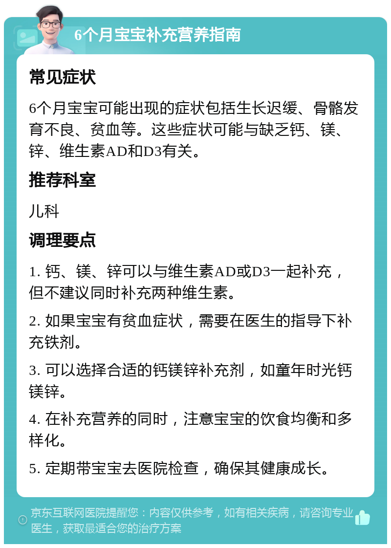 6个月宝宝补充营养指南 常见症状 6个月宝宝可能出现的症状包括生长迟缓、骨骼发育不良、贫血等。这些症状可能与缺乏钙、镁、锌、维生素AD和D3有关。 推荐科室 儿科 调理要点 1. 钙、镁、锌可以与维生素AD或D3一起补充，但不建议同时补充两种维生素。 2. 如果宝宝有贫血症状，需要在医生的指导下补充铁剂。 3. 可以选择合适的钙镁锌补充剂，如童年时光钙镁锌。 4. 在补充营养的同时，注意宝宝的饮食均衡和多样化。 5. 定期带宝宝去医院检查，确保其健康成长。