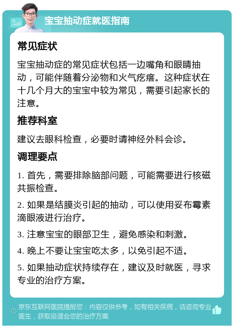 宝宝抽动症就医指南 常见症状 宝宝抽动症的常见症状包括一边嘴角和眼睛抽动，可能伴随着分泌物和火气疙瘩。这种症状在十几个月大的宝宝中较为常见，需要引起家长的注意。 推荐科室 建议去眼科检查，必要时请神经外科会诊。 调理要点 1. 首先，需要排除脑部问题，可能需要进行核磁共振检查。 2. 如果是结膜炎引起的抽动，可以使用妥布霉素滴眼液进行治疗。 3. 注意宝宝的眼部卫生，避免感染和刺激。 4. 晚上不要让宝宝吃太多，以免引起不适。 5. 如果抽动症状持续存在，建议及时就医，寻求专业的治疗方案。