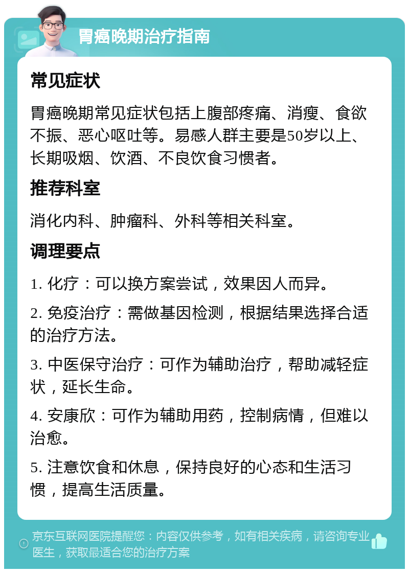 胃癌晚期治疗指南 常见症状 胃癌晚期常见症状包括上腹部疼痛、消瘦、食欲不振、恶心呕吐等。易感人群主要是50岁以上、长期吸烟、饮酒、不良饮食习惯者。 推荐科室 消化内科、肿瘤科、外科等相关科室。 调理要点 1. 化疗：可以换方案尝试，效果因人而异。 2. 免疫治疗：需做基因检测，根据结果选择合适的治疗方法。 3. 中医保守治疗：可作为辅助治疗，帮助减轻症状，延长生命。 4. 安康欣：可作为辅助用药，控制病情，但难以治愈。 5. 注意饮食和休息，保持良好的心态和生活习惯，提高生活质量。