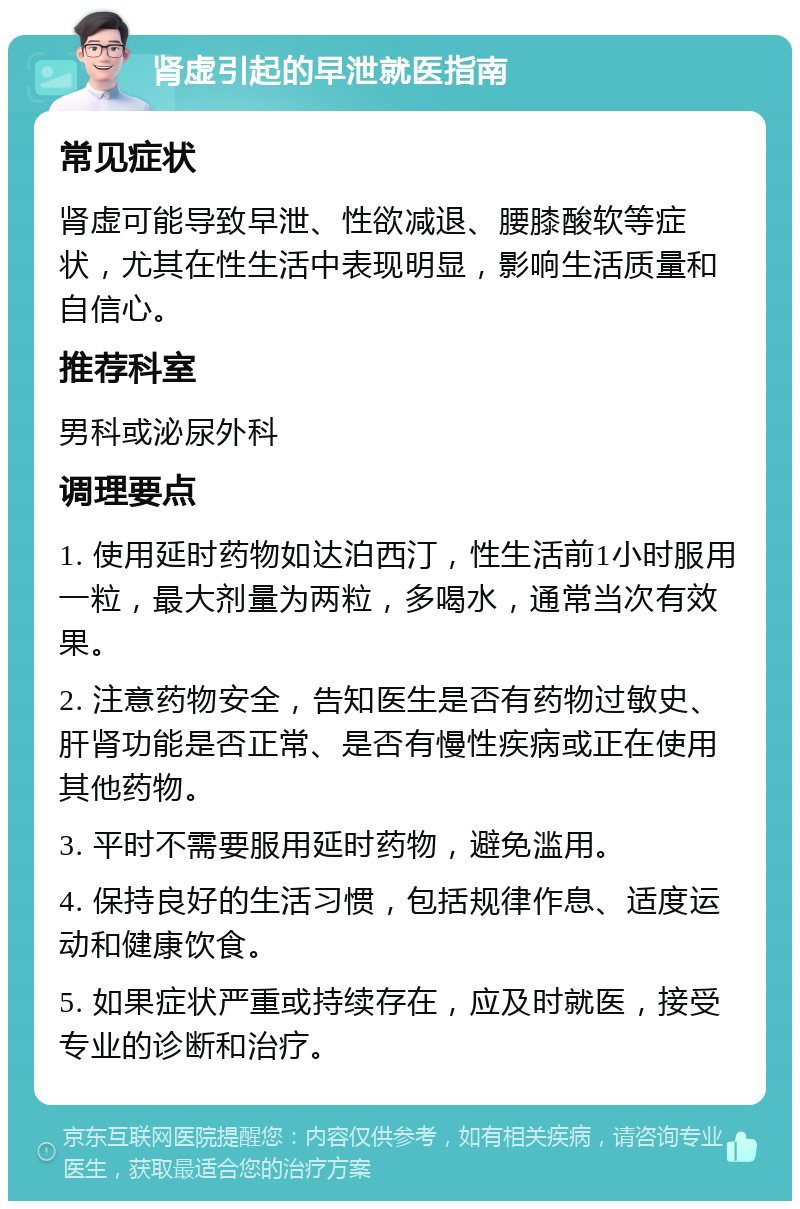 肾虚引起的早泄就医指南 常见症状 肾虚可能导致早泄、性欲减退、腰膝酸软等症状，尤其在性生活中表现明显，影响生活质量和自信心。 推荐科室 男科或泌尿外科 调理要点 1. 使用延时药物如达泊西汀，性生活前1小时服用一粒，最大剂量为两粒，多喝水，通常当次有效果。 2. 注意药物安全，告知医生是否有药物过敏史、肝肾功能是否正常、是否有慢性疾病或正在使用其他药物。 3. 平时不需要服用延时药物，避免滥用。 4. 保持良好的生活习惯，包括规律作息、适度运动和健康饮食。 5. 如果症状严重或持续存在，应及时就医，接受专业的诊断和治疗。