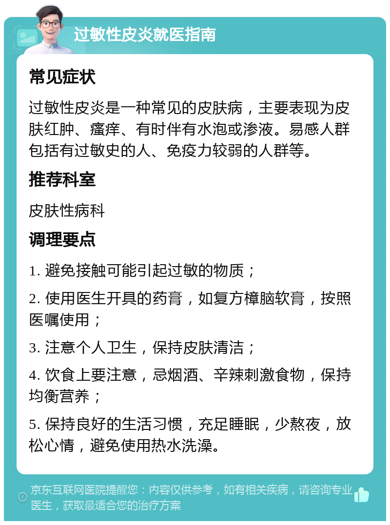 过敏性皮炎就医指南 常见症状 过敏性皮炎是一种常见的皮肤病，主要表现为皮肤红肿、瘙痒、有时伴有水泡或渗液。易感人群包括有过敏史的人、免疫力较弱的人群等。 推荐科室 皮肤性病科 调理要点 1. 避免接触可能引起过敏的物质； 2. 使用医生开具的药膏，如复方樟脑软膏，按照医嘱使用； 3. 注意个人卫生，保持皮肤清洁； 4. 饮食上要注意，忌烟酒、辛辣刺激食物，保持均衡营养； 5. 保持良好的生活习惯，充足睡眠，少熬夜，放松心情，避免使用热水洗澡。