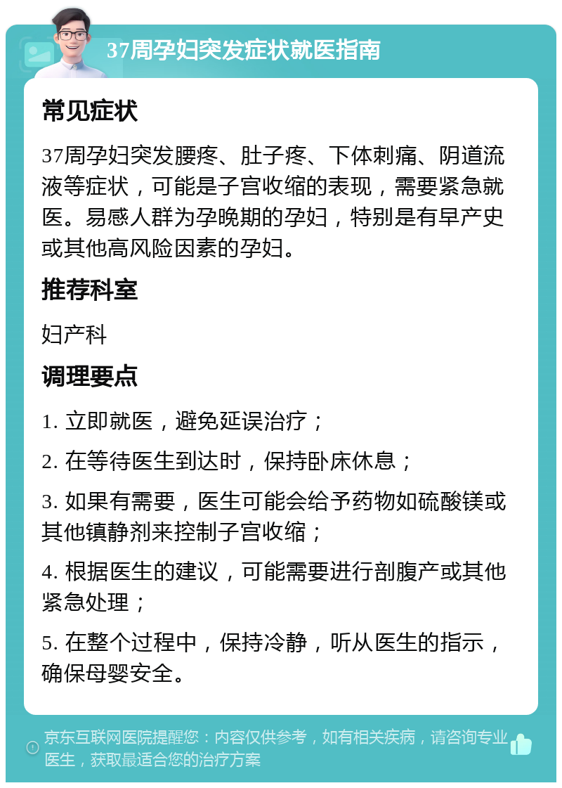 37周孕妇突发症状就医指南 常见症状 37周孕妇突发腰疼、肚子疼、下体刺痛、阴道流液等症状，可能是子宫收缩的表现，需要紧急就医。易感人群为孕晚期的孕妇，特别是有早产史或其他高风险因素的孕妇。 推荐科室 妇产科 调理要点 1. 立即就医，避免延误治疗； 2. 在等待医生到达时，保持卧床休息； 3. 如果有需要，医生可能会给予药物如硫酸镁或其他镇静剂来控制子宫收缩； 4. 根据医生的建议，可能需要进行剖腹产或其他紧急处理； 5. 在整个过程中，保持冷静，听从医生的指示，确保母婴安全。