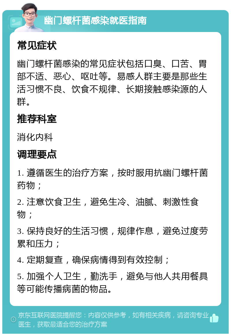 幽门螺杆菌感染就医指南 常见症状 幽门螺杆菌感染的常见症状包括口臭、口苦、胃部不适、恶心、呕吐等。易感人群主要是那些生活习惯不良、饮食不规律、长期接触感染源的人群。 推荐科室 消化内科 调理要点 1. 遵循医生的治疗方案，按时服用抗幽门螺杆菌药物； 2. 注意饮食卫生，避免生冷、油腻、刺激性食物； 3. 保持良好的生活习惯，规律作息，避免过度劳累和压力； 4. 定期复查，确保病情得到有效控制； 5. 加强个人卫生，勤洗手，避免与他人共用餐具等可能传播病菌的物品。