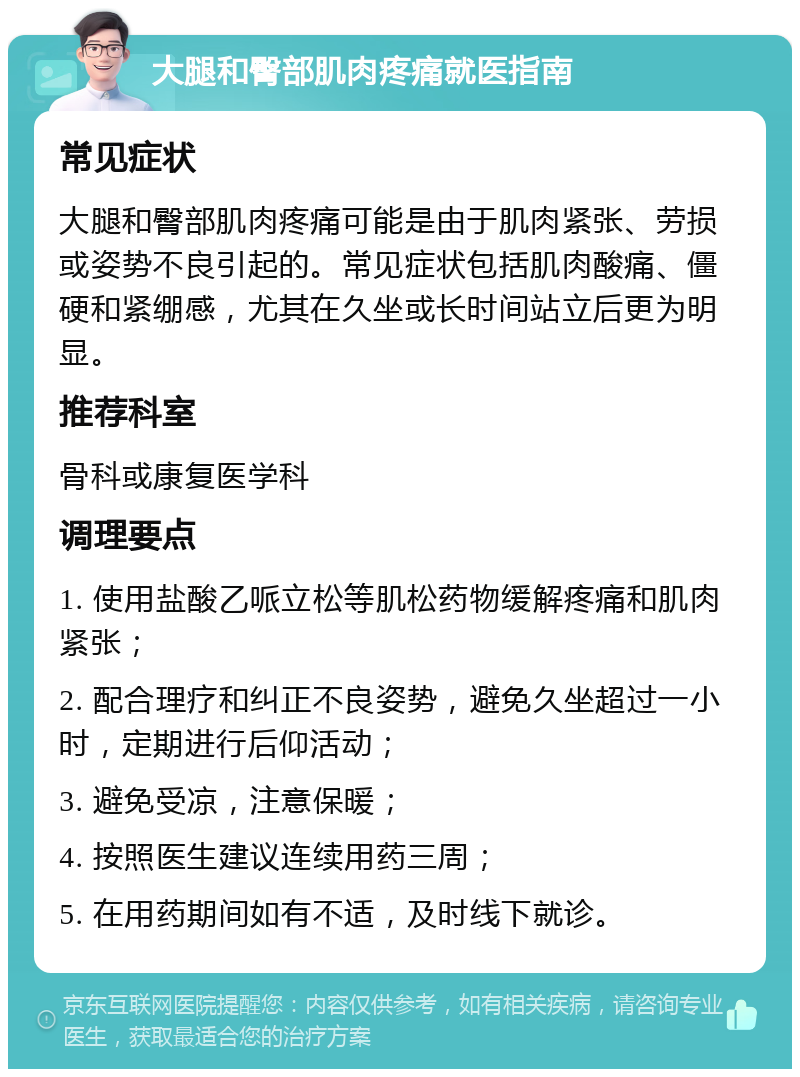 大腿和臀部肌肉疼痛就医指南 常见症状 大腿和臀部肌肉疼痛可能是由于肌肉紧张、劳损或姿势不良引起的。常见症状包括肌肉酸痛、僵硬和紧绷感，尤其在久坐或长时间站立后更为明显。 推荐科室 骨科或康复医学科 调理要点 1. 使用盐酸乙哌立松等肌松药物缓解疼痛和肌肉紧张； 2. 配合理疗和纠正不良姿势，避免久坐超过一小时，定期进行后仰活动； 3. 避免受凉，注意保暖； 4. 按照医生建议连续用药三周； 5. 在用药期间如有不适，及时线下就诊。