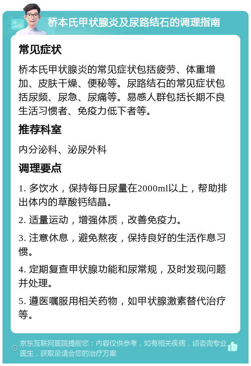 桥本氏甲状腺炎及尿路结石的调理指南 常见症状 桥本氏甲状腺炎的常见症状包括疲劳、体重增加、皮肤干燥、便秘等。尿路结石的常见症状包括尿频、尿急、尿痛等。易感人群包括长期不良生活习惯者、免疫力低下者等。 推荐科室 内分泌科、泌尿外科 调理要点 1. 多饮水，保持每日尿量在2000ml以上，帮助排出体内的草酸钙结晶。 2. 适量运动，增强体质，改善免疫力。 3. 注意休息，避免熬夜，保持良好的生活作息习惯。 4. 定期复查甲状腺功能和尿常规，及时发现问题并处理。 5. 遵医嘱服用相关药物，如甲状腺激素替代治疗等。