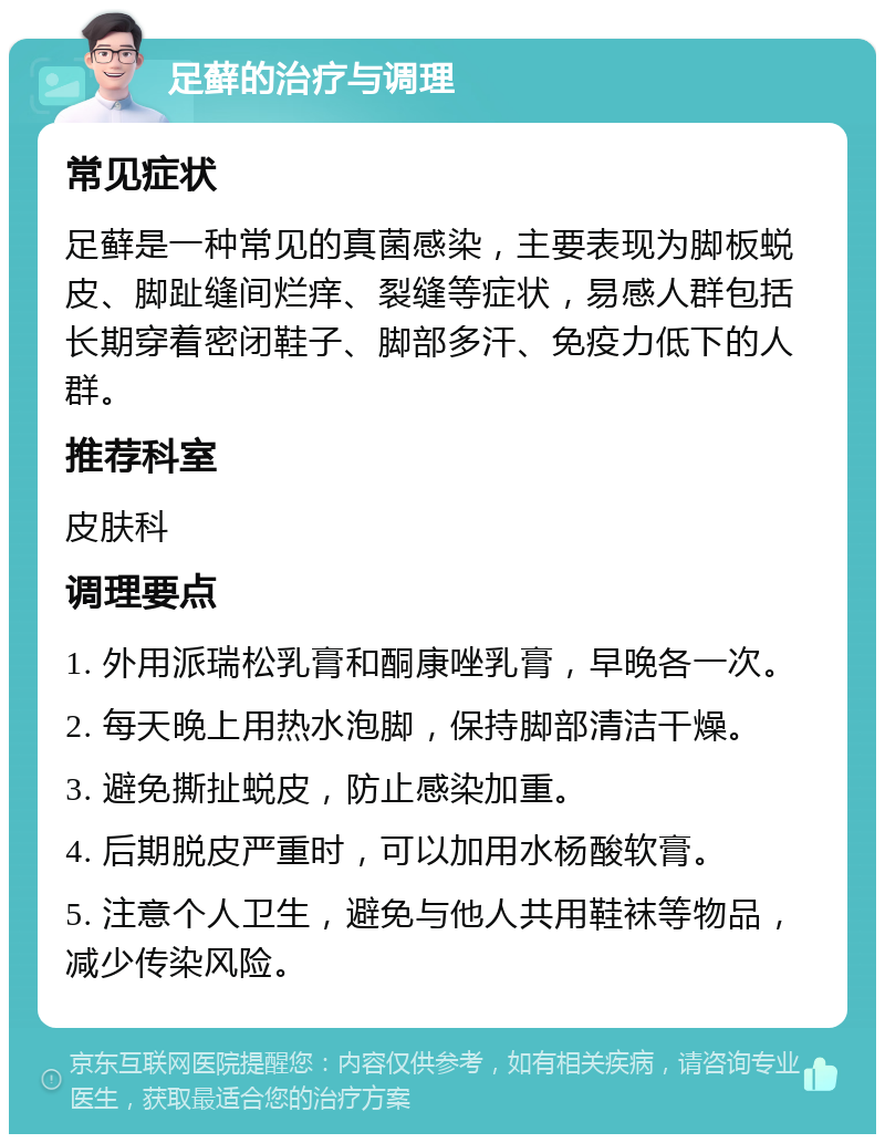 足藓的治疗与调理 常见症状 足藓是一种常见的真菌感染，主要表现为脚板蜕皮、脚趾缝间烂痒、裂缝等症状，易感人群包括长期穿着密闭鞋子、脚部多汗、免疫力低下的人群。 推荐科室 皮肤科 调理要点 1. 外用派瑞松乳膏和酮康唑乳膏，早晚各一次。 2. 每天晚上用热水泡脚，保持脚部清洁干燥。 3. 避免撕扯蜕皮，防止感染加重。 4. 后期脱皮严重时，可以加用水杨酸软膏。 5. 注意个人卫生，避免与他人共用鞋袜等物品，减少传染风险。