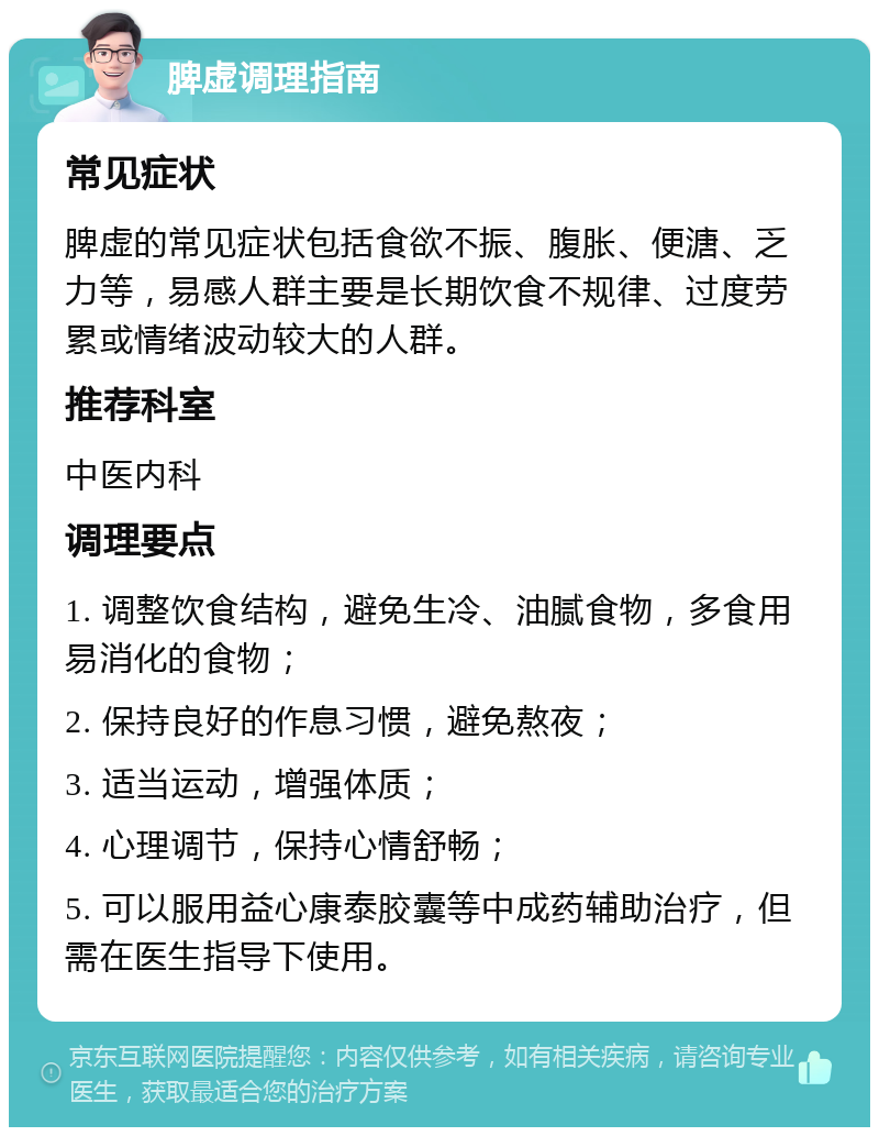 脾虚调理指南 常见症状 脾虚的常见症状包括食欲不振、腹胀、便溏、乏力等，易感人群主要是长期饮食不规律、过度劳累或情绪波动较大的人群。 推荐科室 中医内科 调理要点 1. 调整饮食结构，避免生冷、油腻食物，多食用易消化的食物； 2. 保持良好的作息习惯，避免熬夜； 3. 适当运动，增强体质； 4. 心理调节，保持心情舒畅； 5. 可以服用益心康泰胶囊等中成药辅助治疗，但需在医生指导下使用。