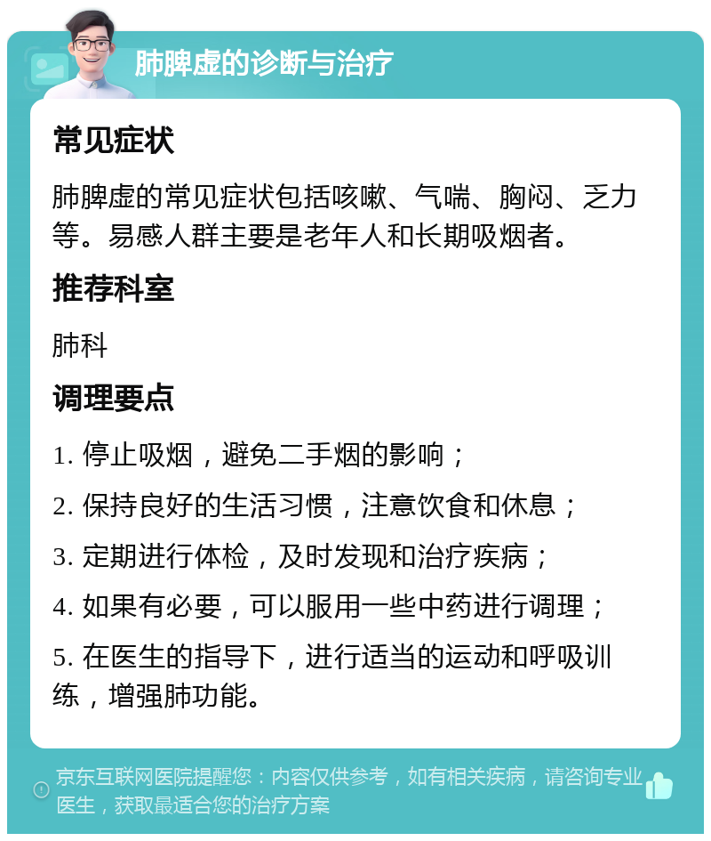 肺脾虚的诊断与治疗 常见症状 肺脾虚的常见症状包括咳嗽、气喘、胸闷、乏力等。易感人群主要是老年人和长期吸烟者。 推荐科室 肺科 调理要点 1. 停止吸烟，避免二手烟的影响； 2. 保持良好的生活习惯，注意饮食和休息； 3. 定期进行体检，及时发现和治疗疾病； 4. 如果有必要，可以服用一些中药进行调理； 5. 在医生的指导下，进行适当的运动和呼吸训练，增强肺功能。