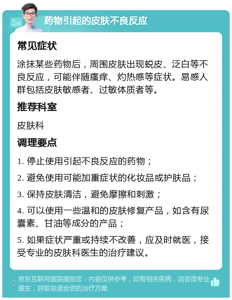 药物引起的皮肤不良反应 常见症状 涂抹某些药物后，周围皮肤出现蜕皮、泛白等不良反应，可能伴随瘙痒、灼热感等症状。易感人群包括皮肤敏感者、过敏体质者等。 推荐科室 皮肤科 调理要点 1. 停止使用引起不良反应的药物； 2. 避免使用可能加重症状的化妆品或护肤品； 3. 保持皮肤清洁，避免摩擦和刺激； 4. 可以使用一些温和的皮肤修复产品，如含有尿囊素、甘油等成分的产品； 5. 如果症状严重或持续不改善，应及时就医，接受专业的皮肤科医生的治疗建议。