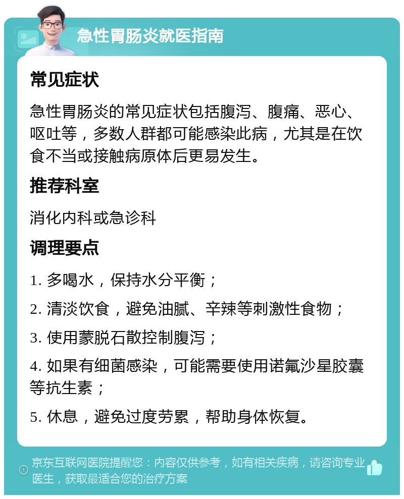 急性胃肠炎就医指南 常见症状 急性胃肠炎的常见症状包括腹泻、腹痛、恶心、呕吐等，多数人群都可能感染此病，尤其是在饮食不当或接触病原体后更易发生。 推荐科室 消化内科或急诊科 调理要点 1. 多喝水，保持水分平衡； 2. 清淡饮食，避免油腻、辛辣等刺激性食物； 3. 使用蒙脱石散控制腹泻； 4. 如果有细菌感染，可能需要使用诺氟沙星胶囊等抗生素； 5. 休息，避免过度劳累，帮助身体恢复。