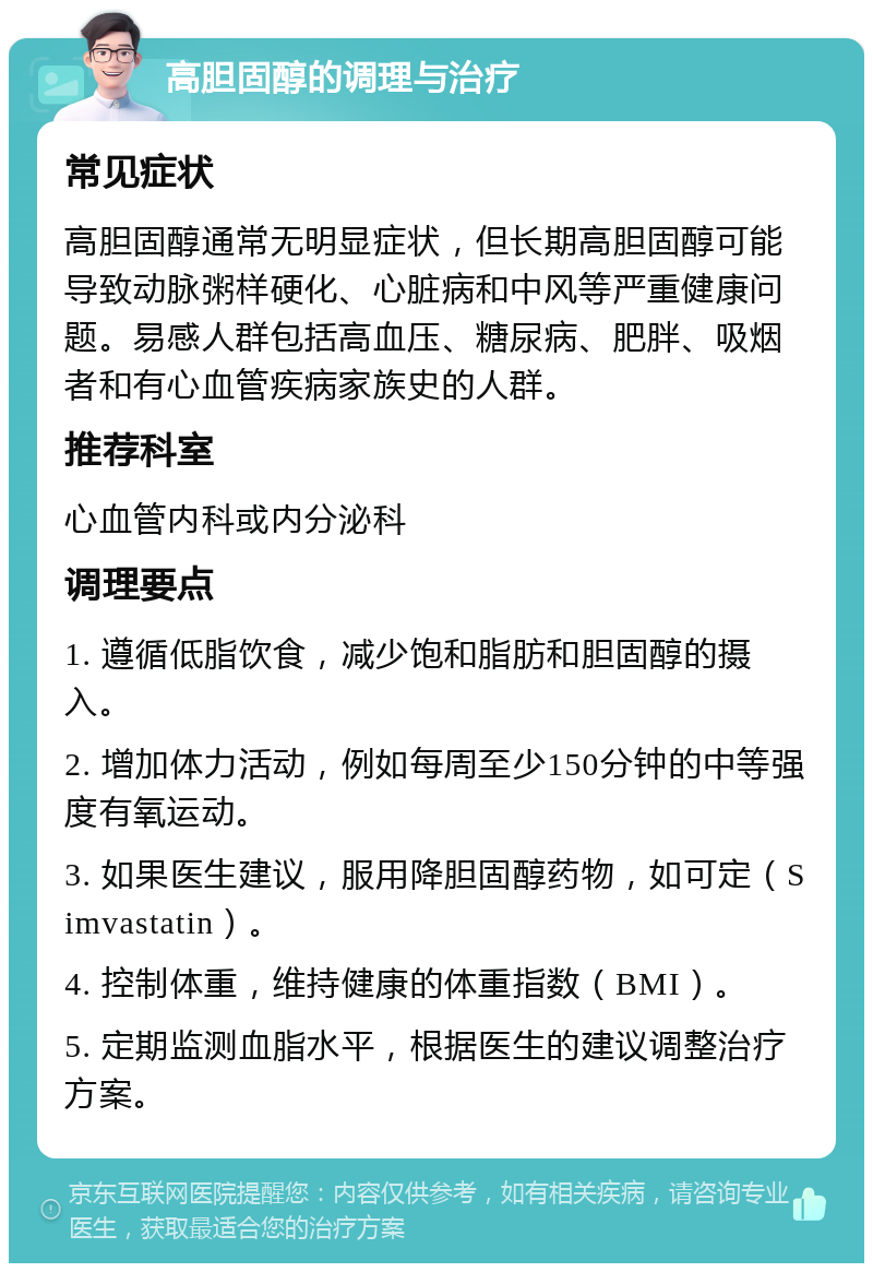 高胆固醇的调理与治疗 常见症状 高胆固醇通常无明显症状，但长期高胆固醇可能导致动脉粥样硬化、心脏病和中风等严重健康问题。易感人群包括高血压、糖尿病、肥胖、吸烟者和有心血管疾病家族史的人群。 推荐科室 心血管内科或内分泌科 调理要点 1. 遵循低脂饮食，减少饱和脂肪和胆固醇的摄入。 2. 增加体力活动，例如每周至少150分钟的中等强度有氧运动。 3. 如果医生建议，服用降胆固醇药物，如可定（Simvastatin）。 4. 控制体重，维持健康的体重指数（BMI）。 5. 定期监测血脂水平，根据医生的建议调整治疗方案。