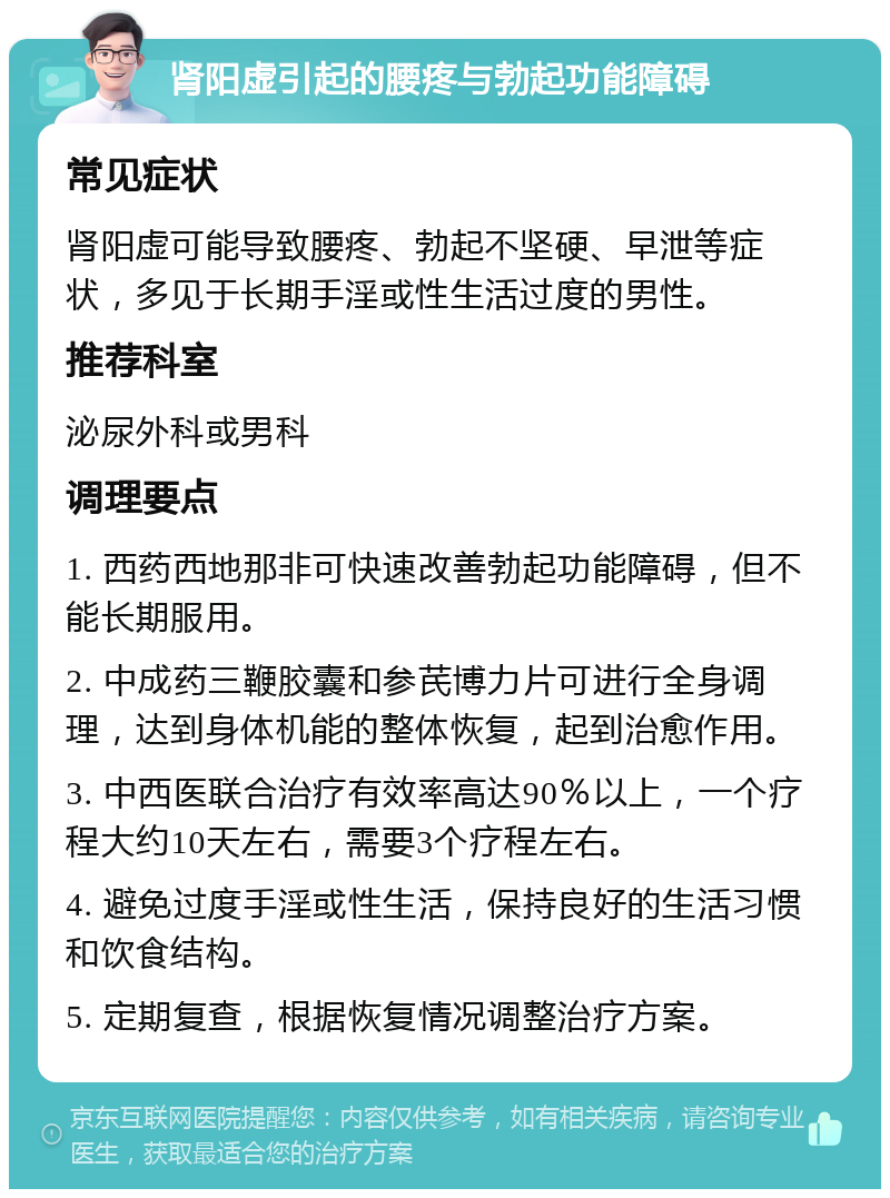 肾阳虚引起的腰疼与勃起功能障碍 常见症状 肾阳虚可能导致腰疼、勃起不坚硬、早泄等症状，多见于长期手淫或性生活过度的男性。 推荐科室 泌尿外科或男科 调理要点 1. 西药西地那非可快速改善勃起功能障碍，但不能长期服用。 2. 中成药三鞭胶囊和参芪博力片可进行全身调理，达到身体机能的整体恢复，起到治愈作用。 3. 中西医联合治疗有效率高达90％以上，一个疗程大约10天左右，需要3个疗程左右。 4. 避免过度手淫或性生活，保持良好的生活习惯和饮食结构。 5. 定期复查，根据恢复情况调整治疗方案。