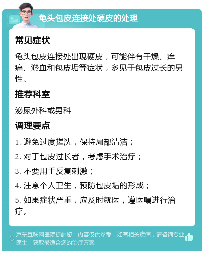 龟头包皮连接处硬皮的处理 常见症状 龟头包皮连接处出现硬皮，可能伴有干燥、痒痛、淤血和包皮垢等症状，多见于包皮过长的男性。 推荐科室 泌尿外科或男科 调理要点 1. 避免过度搓洗，保持局部清洁； 2. 对于包皮过长者，考虑手术治疗； 3. 不要用手反复刺激； 4. 注意个人卫生，预防包皮垢的形成； 5. 如果症状严重，应及时就医，遵医嘱进行治疗。