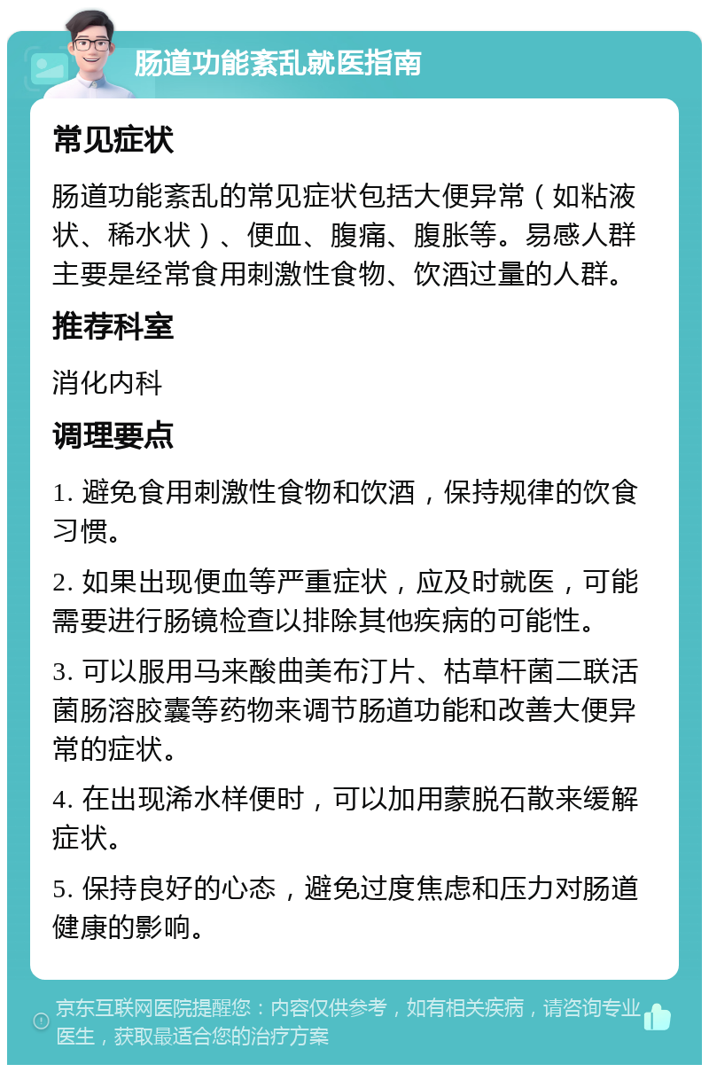 肠道功能紊乱就医指南 常见症状 肠道功能紊乱的常见症状包括大便异常（如粘液状、稀水状）、便血、腹痛、腹胀等。易感人群主要是经常食用刺激性食物、饮酒过量的人群。 推荐科室 消化内科 调理要点 1. 避免食用刺激性食物和饮酒，保持规律的饮食习惯。 2. 如果出现便血等严重症状，应及时就医，可能需要进行肠镜检查以排除其他疾病的可能性。 3. 可以服用马来酸曲美布汀片、枯草杆菌二联活菌肠溶胶囊等药物来调节肠道功能和改善大便异常的症状。 4. 在出现浠水样便时，可以加用蒙脱石散来缓解症状。 5. 保持良好的心态，避免过度焦虑和压力对肠道健康的影响。