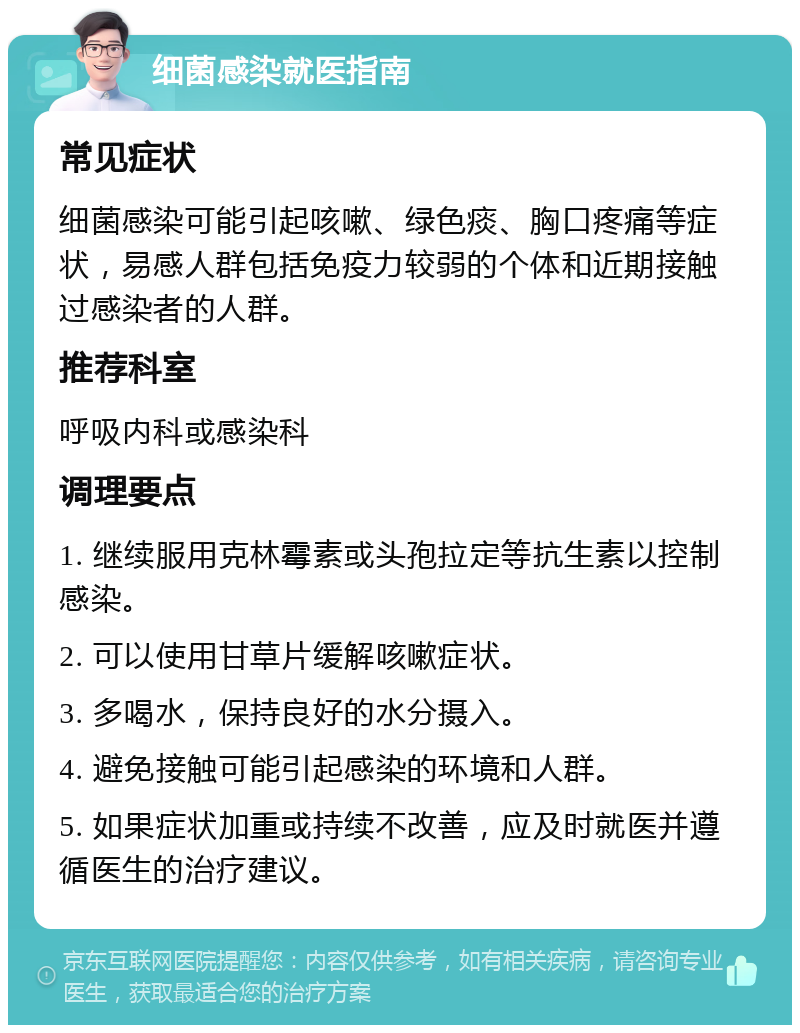 细菌感染就医指南 常见症状 细菌感染可能引起咳嗽、绿色痰、胸口疼痛等症状，易感人群包括免疫力较弱的个体和近期接触过感染者的人群。 推荐科室 呼吸内科或感染科 调理要点 1. 继续服用克林霉素或头孢拉定等抗生素以控制感染。 2. 可以使用甘草片缓解咳嗽症状。 3. 多喝水，保持良好的水分摄入。 4. 避免接触可能引起感染的环境和人群。 5. 如果症状加重或持续不改善，应及时就医并遵循医生的治疗建议。