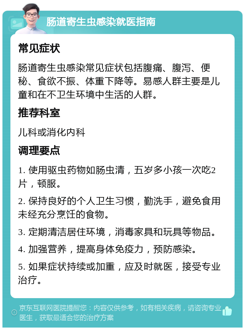 肠道寄生虫感染就医指南 常见症状 肠道寄生虫感染常见症状包括腹痛、腹泻、便秘、食欲不振、体重下降等。易感人群主要是儿童和在不卫生环境中生活的人群。 推荐科室 儿科或消化内科 调理要点 1. 使用驱虫药物如肠虫清，五岁多小孩一次吃2片，顿服。 2. 保持良好的个人卫生习惯，勤洗手，避免食用未经充分烹饪的食物。 3. 定期清洁居住环境，消毒家具和玩具等物品。 4. 加强营养，提高身体免疫力，预防感染。 5. 如果症状持续或加重，应及时就医，接受专业治疗。