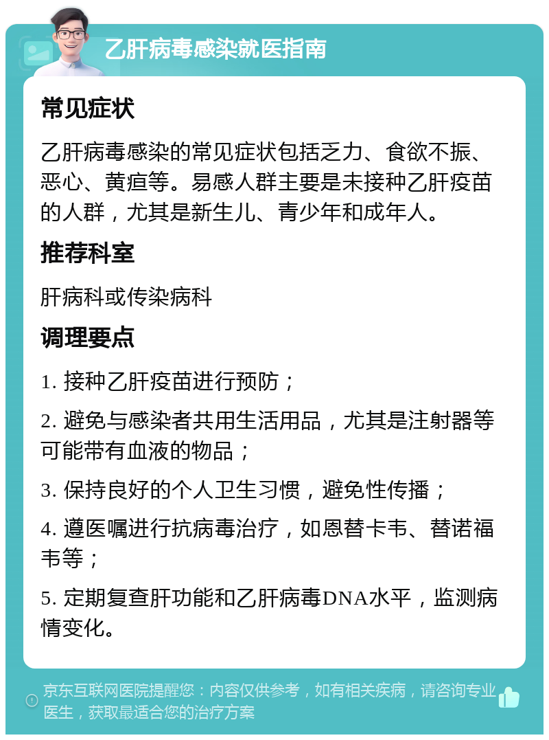 乙肝病毒感染就医指南 常见症状 乙肝病毒感染的常见症状包括乏力、食欲不振、恶心、黄疸等。易感人群主要是未接种乙肝疫苗的人群，尤其是新生儿、青少年和成年人。 推荐科室 肝病科或传染病科 调理要点 1. 接种乙肝疫苗进行预防； 2. 避免与感染者共用生活用品，尤其是注射器等可能带有血液的物品； 3. 保持良好的个人卫生习惯，避免性传播； 4. 遵医嘱进行抗病毒治疗，如恩替卡韦、替诺福韦等； 5. 定期复查肝功能和乙肝病毒DNA水平，监测病情变化。