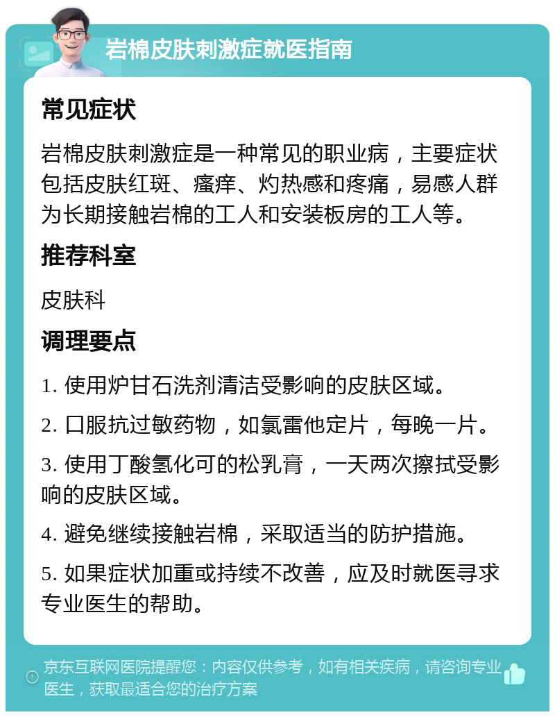 岩棉皮肤刺激症就医指南 常见症状 岩棉皮肤刺激症是一种常见的职业病，主要症状包括皮肤红斑、瘙痒、灼热感和疼痛，易感人群为长期接触岩棉的工人和安装板房的工人等。 推荐科室 皮肤科 调理要点 1. 使用炉甘石洗剂清洁受影响的皮肤区域。 2. 口服抗过敏药物，如氯雷他定片，每晚一片。 3. 使用丁酸氢化可的松乳膏，一天两次擦拭受影响的皮肤区域。 4. 避免继续接触岩棉，采取适当的防护措施。 5. 如果症状加重或持续不改善，应及时就医寻求专业医生的帮助。