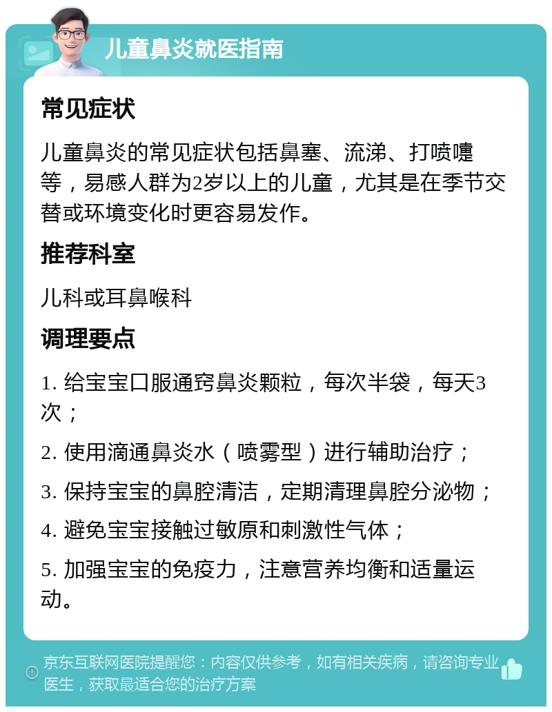 儿童鼻炎就医指南 常见症状 儿童鼻炎的常见症状包括鼻塞、流涕、打喷嚏等，易感人群为2岁以上的儿童，尤其是在季节交替或环境变化时更容易发作。 推荐科室 儿科或耳鼻喉科 调理要点 1. 给宝宝口服通窍鼻炎颗粒，每次半袋，每天3次； 2. 使用滴通鼻炎水（喷雾型）进行辅助治疗； 3. 保持宝宝的鼻腔清洁，定期清理鼻腔分泌物； 4. 避免宝宝接触过敏原和刺激性气体； 5. 加强宝宝的免疫力，注意营养均衡和适量运动。