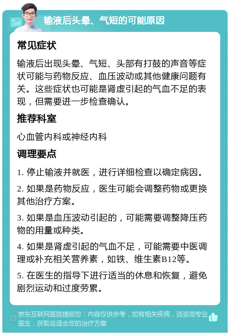 输液后头晕、气短的可能原因 常见症状 输液后出现头晕、气短、头部有打鼓的声音等症状可能与药物反应、血压波动或其他健康问题有关。这些症状也可能是肾虚引起的气血不足的表现，但需要进一步检查确认。 推荐科室 心血管内科或神经内科 调理要点 1. 停止输液并就医，进行详细检查以确定病因。 2. 如果是药物反应，医生可能会调整药物或更换其他治疗方案。 3. 如果是血压波动引起的，可能需要调整降压药物的用量或种类。 4. 如果是肾虚引起的气血不足，可能需要中医调理或补充相关营养素，如铁、维生素B12等。 5. 在医生的指导下进行适当的休息和恢复，避免剧烈运动和过度劳累。