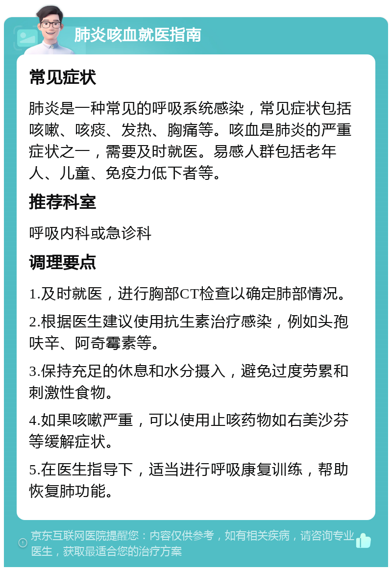 肺炎咳血就医指南 常见症状 肺炎是一种常见的呼吸系统感染，常见症状包括咳嗽、咳痰、发热、胸痛等。咳血是肺炎的严重症状之一，需要及时就医。易感人群包括老年人、儿童、免疫力低下者等。 推荐科室 呼吸内科或急诊科 调理要点 1.及时就医，进行胸部CT检查以确定肺部情况。 2.根据医生建议使用抗生素治疗感染，例如头孢呋辛、阿奇霉素等。 3.保持充足的休息和水分摄入，避免过度劳累和刺激性食物。 4.如果咳嗽严重，可以使用止咳药物如右美沙芬等缓解症状。 5.在医生指导下，适当进行呼吸康复训练，帮助恢复肺功能。