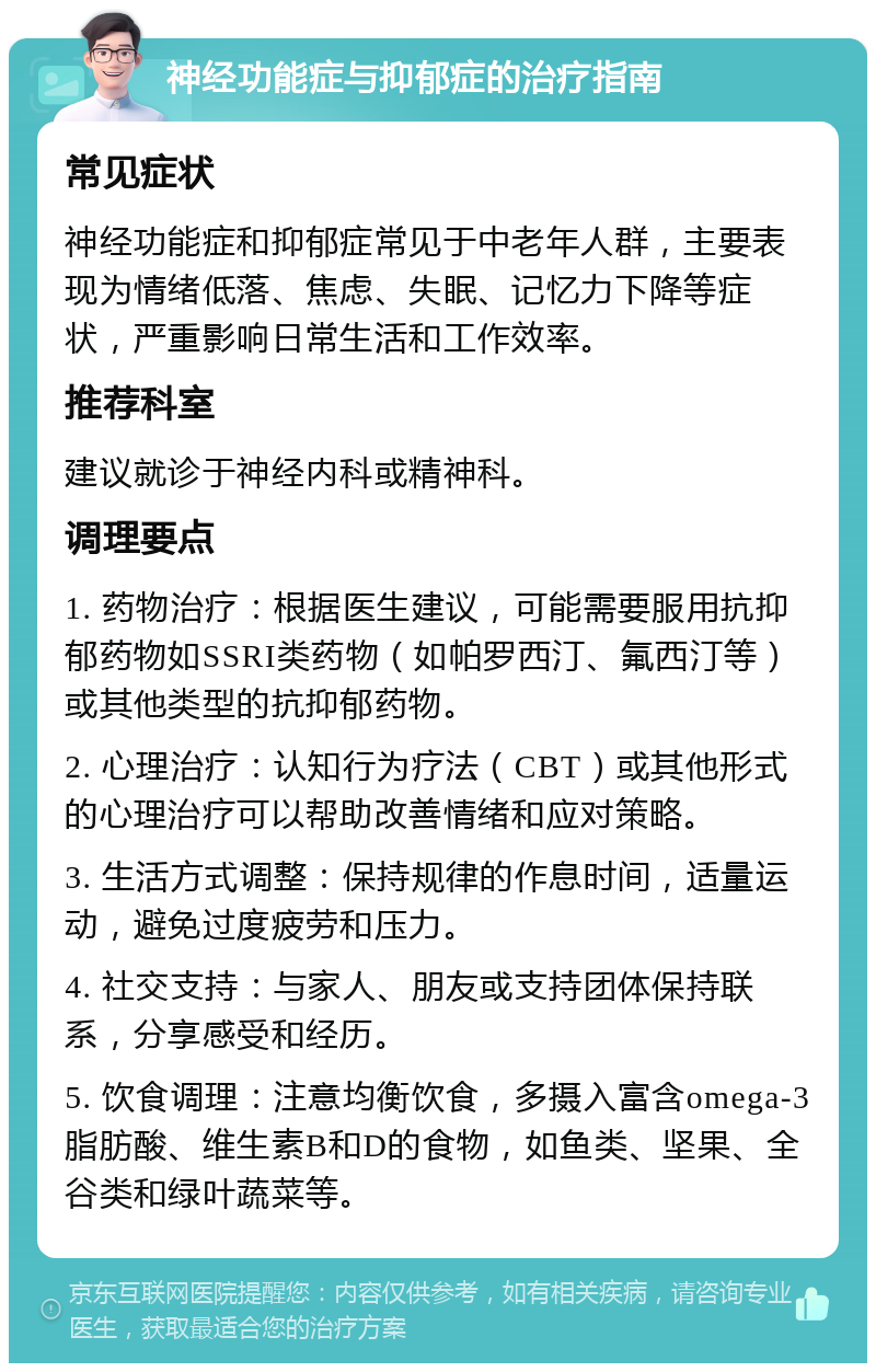 神经功能症与抑郁症的治疗指南 常见症状 神经功能症和抑郁症常见于中老年人群，主要表现为情绪低落、焦虑、失眠、记忆力下降等症状，严重影响日常生活和工作效率。 推荐科室 建议就诊于神经内科或精神科。 调理要点 1. 药物治疗：根据医生建议，可能需要服用抗抑郁药物如SSRI类药物（如帕罗西汀、氟西汀等）或其他类型的抗抑郁药物。 2. 心理治疗：认知行为疗法（CBT）或其他形式的心理治疗可以帮助改善情绪和应对策略。 3. 生活方式调整：保持规律的作息时间，适量运动，避免过度疲劳和压力。 4. 社交支持：与家人、朋友或支持团体保持联系，分享感受和经历。 5. 饮食调理：注意均衡饮食，多摄入富含omega-3脂肪酸、维生素B和D的食物，如鱼类、坚果、全谷类和绿叶蔬菜等。