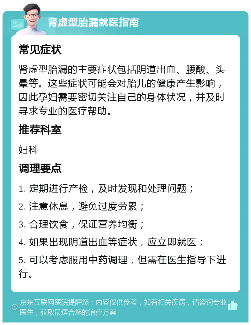 肾虚型胎漏就医指南 常见症状 肾虚型胎漏的主要症状包括阴道出血、腰酸、头晕等。这些症状可能会对胎儿的健康产生影响，因此孕妇需要密切关注自己的身体状况，并及时寻求专业的医疗帮助。 推荐科室 妇科 调理要点 1. 定期进行产检，及时发现和处理问题； 2. 注意休息，避免过度劳累； 3. 合理饮食，保证营养均衡； 4. 如果出现阴道出血等症状，应立即就医； 5. 可以考虑服用中药调理，但需在医生指导下进行。