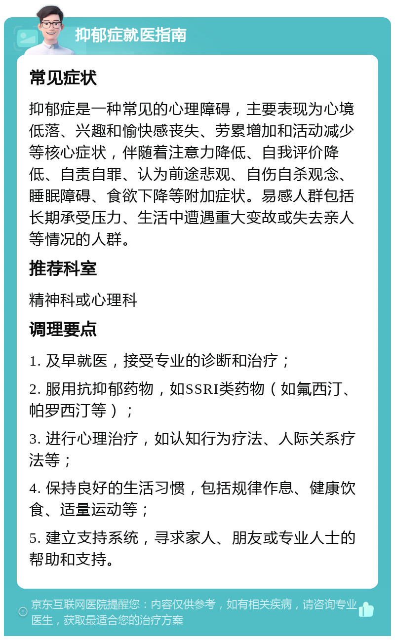 抑郁症就医指南 常见症状 抑郁症是一种常见的心理障碍，主要表现为心境低落、兴趣和愉快感丧失、劳累增加和活动减少等核心症状，伴随着注意力降低、自我评价降低、自责自罪、认为前途悲观、自伤自杀观念、睡眠障碍、食欲下降等附加症状。易感人群包括长期承受压力、生活中遭遇重大变故或失去亲人等情况的人群。 推荐科室 精神科或心理科 调理要点 1. 及早就医，接受专业的诊断和治疗； 2. 服用抗抑郁药物，如SSRI类药物（如氟西汀、帕罗西汀等）； 3. 进行心理治疗，如认知行为疗法、人际关系疗法等； 4. 保持良好的生活习惯，包括规律作息、健康饮食、适量运动等； 5. 建立支持系统，寻求家人、朋友或专业人士的帮助和支持。