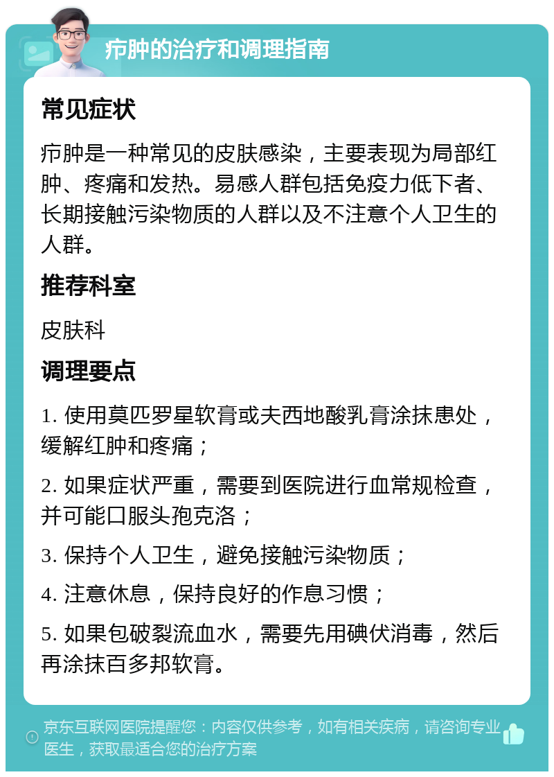 疖肿的治疗和调理指南 常见症状 疖肿是一种常见的皮肤感染，主要表现为局部红肿、疼痛和发热。易感人群包括免疫力低下者、长期接触污染物质的人群以及不注意个人卫生的人群。 推荐科室 皮肤科 调理要点 1. 使用莫匹罗星软膏或夫西地酸乳膏涂抹患处，缓解红肿和疼痛； 2. 如果症状严重，需要到医院进行血常规检查，并可能口服头孢克洛； 3. 保持个人卫生，避免接触污染物质； 4. 注意休息，保持良好的作息习惯； 5. 如果包破裂流血水，需要先用碘伏消毒，然后再涂抹百多邦软膏。