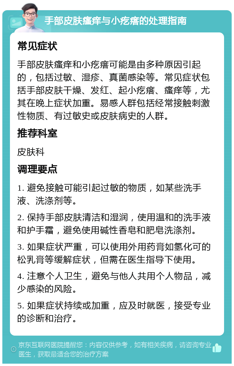 手部皮肤瘙痒与小疙瘩的处理指南 常见症状 手部皮肤瘙痒和小疙瘩可能是由多种原因引起的，包括过敏、湿疹、真菌感染等。常见症状包括手部皮肤干燥、发红、起小疙瘩、瘙痒等，尤其在晚上症状加重。易感人群包括经常接触刺激性物质、有过敏史或皮肤病史的人群。 推荐科室 皮肤科 调理要点 1. 避免接触可能引起过敏的物质，如某些洗手液、洗涤剂等。 2. 保持手部皮肤清洁和湿润，使用温和的洗手液和护手霜，避免使用碱性香皂和肥皂洗涤剂。 3. 如果症状严重，可以使用外用药膏如氢化可的松乳膏等缓解症状，但需在医生指导下使用。 4. 注意个人卫生，避免与他人共用个人物品，减少感染的风险。 5. 如果症状持续或加重，应及时就医，接受专业的诊断和治疗。