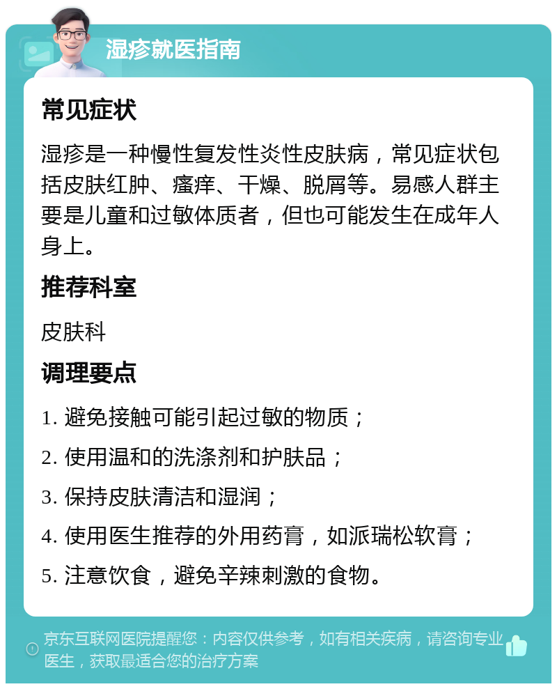 湿疹就医指南 常见症状 湿疹是一种慢性复发性炎性皮肤病，常见症状包括皮肤红肿、瘙痒、干燥、脱屑等。易感人群主要是儿童和过敏体质者，但也可能发生在成年人身上。 推荐科室 皮肤科 调理要点 1. 避免接触可能引起过敏的物质； 2. 使用温和的洗涤剂和护肤品； 3. 保持皮肤清洁和湿润； 4. 使用医生推荐的外用药膏，如派瑞松软膏； 5. 注意饮食，避免辛辣刺激的食物。