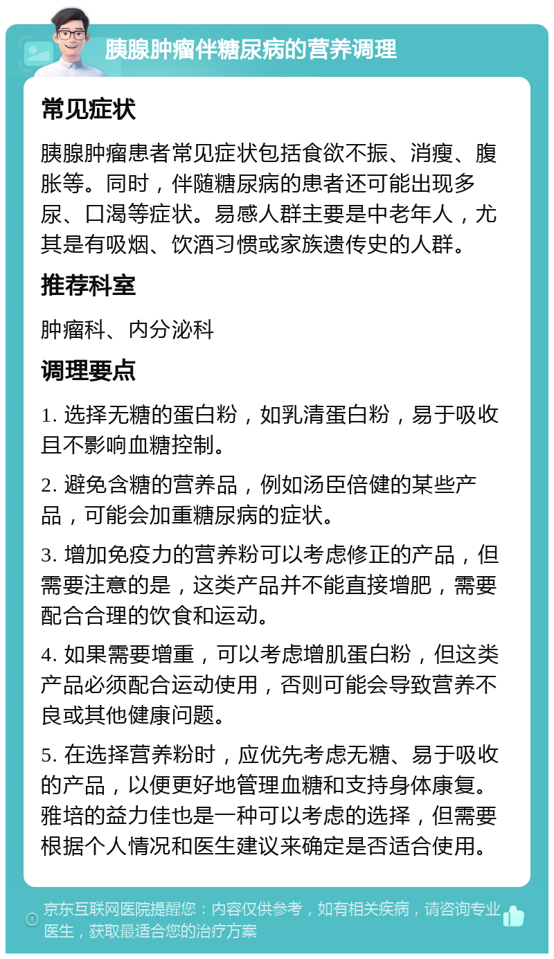 胰腺肿瘤伴糖尿病的营养调理 常见症状 胰腺肿瘤患者常见症状包括食欲不振、消瘦、腹胀等。同时，伴随糖尿病的患者还可能出现多尿、口渴等症状。易感人群主要是中老年人，尤其是有吸烟、饮酒习惯或家族遗传史的人群。 推荐科室 肿瘤科、内分泌科 调理要点 1. 选择无糖的蛋白粉，如乳清蛋白粉，易于吸收且不影响血糖控制。 2. 避免含糖的营养品，例如汤臣倍健的某些产品，可能会加重糖尿病的症状。 3. 增加免疫力的营养粉可以考虑修正的产品，但需要注意的是，这类产品并不能直接增肥，需要配合合理的饮食和运动。 4. 如果需要增重，可以考虑增肌蛋白粉，但这类产品必须配合运动使用，否则可能会导致营养不良或其他健康问题。 5. 在选择营养粉时，应优先考虑无糖、易于吸收的产品，以便更好地管理血糖和支持身体康复。雅培的益力佳也是一种可以考虑的选择，但需要根据个人情况和医生建议来确定是否适合使用。