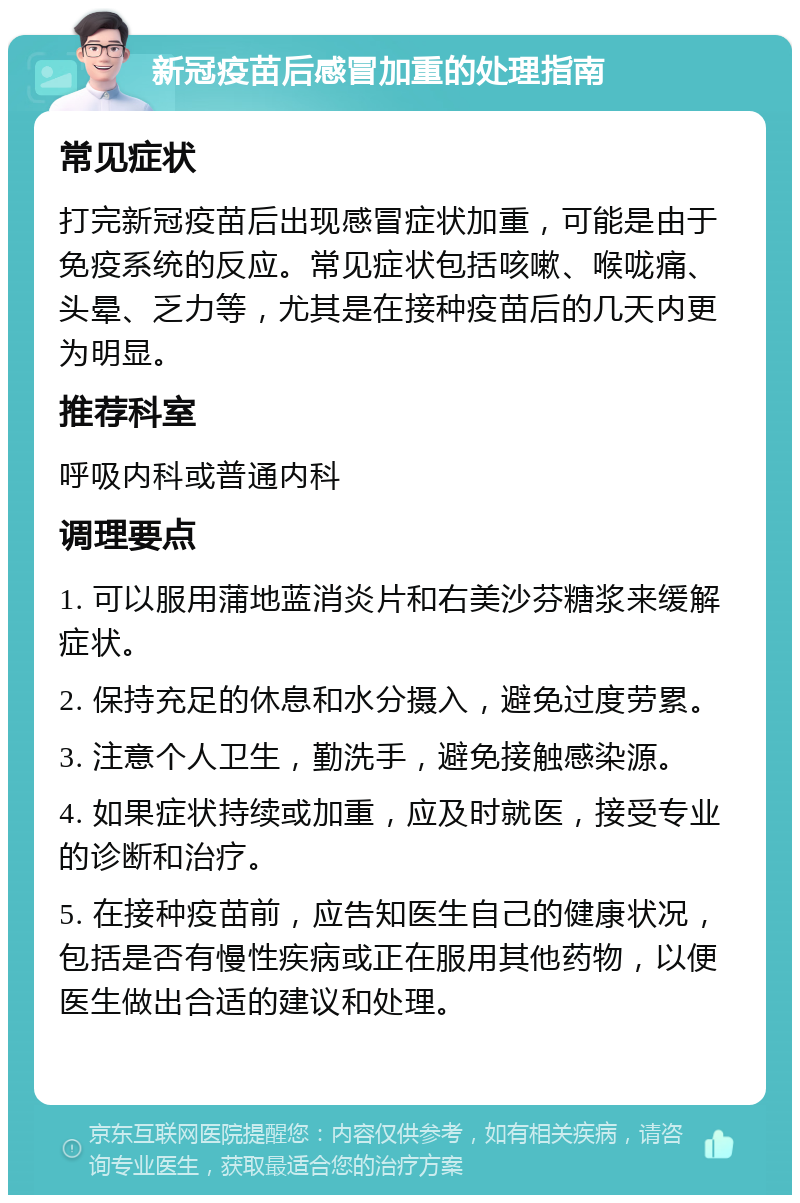 新冠疫苗后感冒加重的处理指南 常见症状 打完新冠疫苗后出现感冒症状加重，可能是由于免疫系统的反应。常见症状包括咳嗽、喉咙痛、头晕、乏力等，尤其是在接种疫苗后的几天内更为明显。 推荐科室 呼吸内科或普通内科 调理要点 1. 可以服用蒲地蓝消炎片和右美沙芬糖浆来缓解症状。 2. 保持充足的休息和水分摄入，避免过度劳累。 3. 注意个人卫生，勤洗手，避免接触感染源。 4. 如果症状持续或加重，应及时就医，接受专业的诊断和治疗。 5. 在接种疫苗前，应告知医生自己的健康状况，包括是否有慢性疾病或正在服用其他药物，以便医生做出合适的建议和处理。