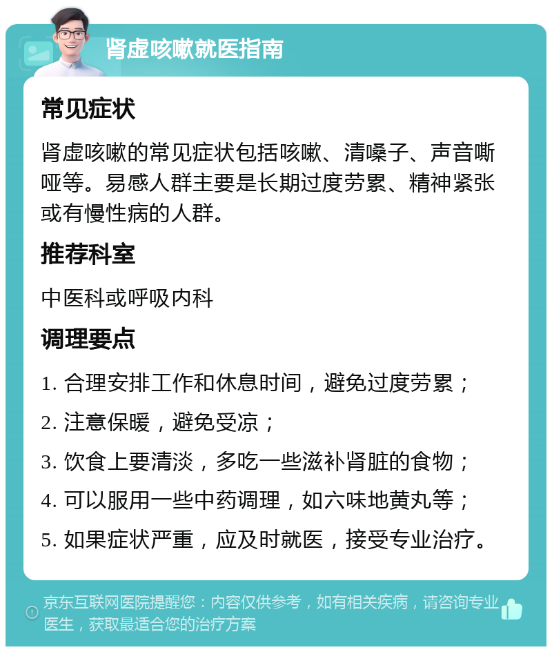 肾虚咳嗽就医指南 常见症状 肾虚咳嗽的常见症状包括咳嗽、清嗓子、声音嘶哑等。易感人群主要是长期过度劳累、精神紧张或有慢性病的人群。 推荐科室 中医科或呼吸内科 调理要点 1. 合理安排工作和休息时间，避免过度劳累； 2. 注意保暖，避免受凉； 3. 饮食上要清淡，多吃一些滋补肾脏的食物； 4. 可以服用一些中药调理，如六味地黄丸等； 5. 如果症状严重，应及时就医，接受专业治疗。