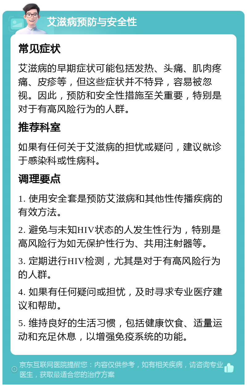 艾滋病预防与安全性 常见症状 艾滋病的早期症状可能包括发热、头痛、肌肉疼痛、皮疹等，但这些症状并不特异，容易被忽视。因此，预防和安全性措施至关重要，特别是对于有高风险行为的人群。 推荐科室 如果有任何关于艾滋病的担忧或疑问，建议就诊于感染科或性病科。 调理要点 1. 使用安全套是预防艾滋病和其他性传播疾病的有效方法。 2. 避免与未知HIV状态的人发生性行为，特别是高风险行为如无保护性行为、共用注射器等。 3. 定期进行HIV检测，尤其是对于有高风险行为的人群。 4. 如果有任何疑问或担忧，及时寻求专业医疗建议和帮助。 5. 维持良好的生活习惯，包括健康饮食、适量运动和充足休息，以增强免疫系统的功能。