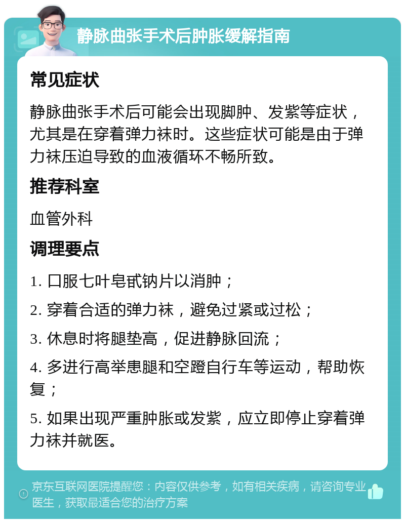 静脉曲张手术后肿胀缓解指南 常见症状 静脉曲张手术后可能会出现脚肿、发紫等症状，尤其是在穿着弹力袜时。这些症状可能是由于弹力袜压迫导致的血液循环不畅所致。 推荐科室 血管外科 调理要点 1. 口服七叶皂甙钠片以消肿； 2. 穿着合适的弹力袜，避免过紧或过松； 3. 休息时将腿垫高，促进静脉回流； 4. 多进行高举患腿和空蹬自行车等运动，帮助恢复； 5. 如果出现严重肿胀或发紫，应立即停止穿着弹力袜并就医。