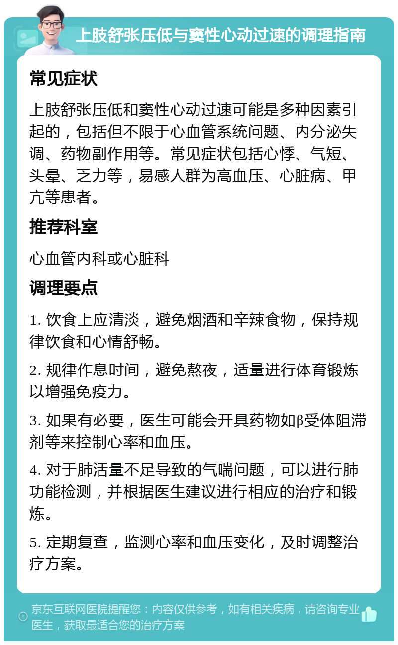 上肢舒张压低与窦性心动过速的调理指南 常见症状 上肢舒张压低和窦性心动过速可能是多种因素引起的，包括但不限于心血管系统问题、内分泌失调、药物副作用等。常见症状包括心悸、气短、头晕、乏力等，易感人群为高血压、心脏病、甲亢等患者。 推荐科室 心血管内科或心脏科 调理要点 1. 饮食上应清淡，避免烟酒和辛辣食物，保持规律饮食和心情舒畅。 2. 规律作息时间，避免熬夜，适量进行体育锻炼以增强免疫力。 3. 如果有必要，医生可能会开具药物如β受体阻滞剂等来控制心率和血压。 4. 对于肺活量不足导致的气喘问题，可以进行肺功能检测，并根据医生建议进行相应的治疗和锻炼。 5. 定期复查，监测心率和血压变化，及时调整治疗方案。