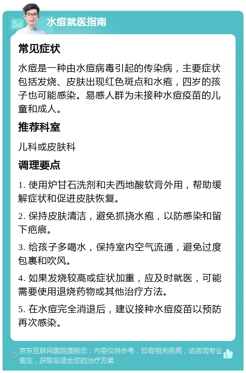 水痘就医指南 常见症状 水痘是一种由水痘病毒引起的传染病，主要症状包括发烧、皮肤出现红色斑点和水疱，四岁的孩子也可能感染。易感人群为未接种水痘疫苗的儿童和成人。 推荐科室 儿科或皮肤科 调理要点 1. 使用炉甘石洗剂和夫西地酸软膏外用，帮助缓解症状和促进皮肤恢复。 2. 保持皮肤清洁，避免抓挠水疱，以防感染和留下疤痕。 3. 给孩子多喝水，保持室内空气流通，避免过度包裹和吹风。 4. 如果发烧较高或症状加重，应及时就医，可能需要使用退烧药物或其他治疗方法。 5. 在水痘完全消退后，建议接种水痘疫苗以预防再次感染。