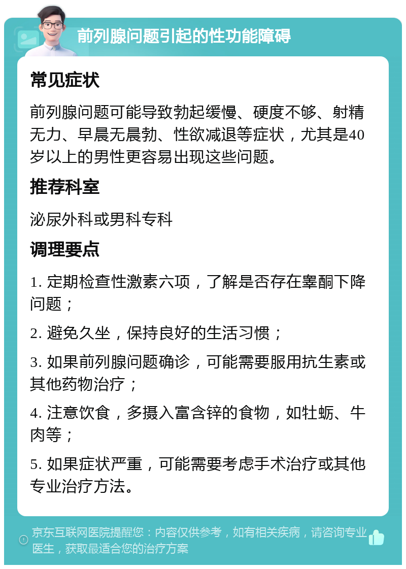 前列腺问题引起的性功能障碍 常见症状 前列腺问题可能导致勃起缓慢、硬度不够、射精无力、早晨无晨勃、性欲减退等症状，尤其是40岁以上的男性更容易出现这些问题。 推荐科室 泌尿外科或男科专科 调理要点 1. 定期检查性激素六项，了解是否存在睾酮下降问题； 2. 避免久坐，保持良好的生活习惯； 3. 如果前列腺问题确诊，可能需要服用抗生素或其他药物治疗； 4. 注意饮食，多摄入富含锌的食物，如牡蛎、牛肉等； 5. 如果症状严重，可能需要考虑手术治疗或其他专业治疗方法。