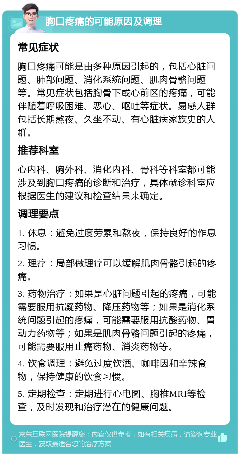 胸口疼痛的可能原因及调理 常见症状 胸口疼痛可能是由多种原因引起的，包括心脏问题、肺部问题、消化系统问题、肌肉骨骼问题等。常见症状包括胸骨下或心前区的疼痛，可能伴随着呼吸困难、恶心、呕吐等症状。易感人群包括长期熬夜、久坐不动、有心脏病家族史的人群。 推荐科室 心内科、胸外科、消化内科、骨科等科室都可能涉及到胸口疼痛的诊断和治疗，具体就诊科室应根据医生的建议和检查结果来确定。 调理要点 1. 休息：避免过度劳累和熬夜，保持良好的作息习惯。 2. 理疗：局部做理疗可以缓解肌肉骨骼引起的疼痛。 3. 药物治疗：如果是心脏问题引起的疼痛，可能需要服用抗凝药物、降压药物等；如果是消化系统问题引起的疼痛，可能需要服用抗酸药物、胃动力药物等；如果是肌肉骨骼问题引起的疼痛，可能需要服用止痛药物、消炎药物等。 4. 饮食调理：避免过度饮酒、咖啡因和辛辣食物，保持健康的饮食习惯。 5. 定期检查：定期进行心电图、胸椎MRI等检查，及时发现和治疗潜在的健康问题。