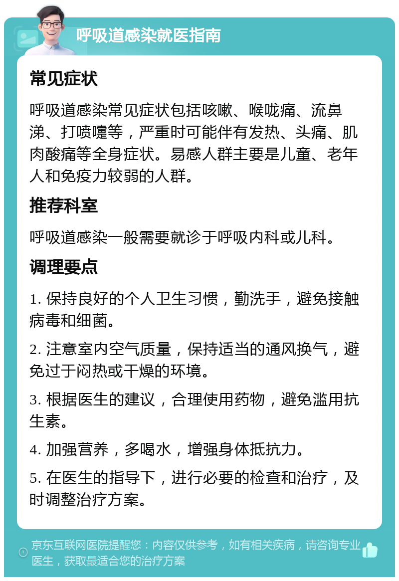 呼吸道感染就医指南 常见症状 呼吸道感染常见症状包括咳嗽、喉咙痛、流鼻涕、打喷嚏等，严重时可能伴有发热、头痛、肌肉酸痛等全身症状。易感人群主要是儿童、老年人和免疫力较弱的人群。 推荐科室 呼吸道感染一般需要就诊于呼吸内科或儿科。 调理要点 1. 保持良好的个人卫生习惯，勤洗手，避免接触病毒和细菌。 2. 注意室内空气质量，保持适当的通风换气，避免过于闷热或干燥的环境。 3. 根据医生的建议，合理使用药物，避免滥用抗生素。 4. 加强营养，多喝水，增强身体抵抗力。 5. 在医生的指导下，进行必要的检查和治疗，及时调整治疗方案。