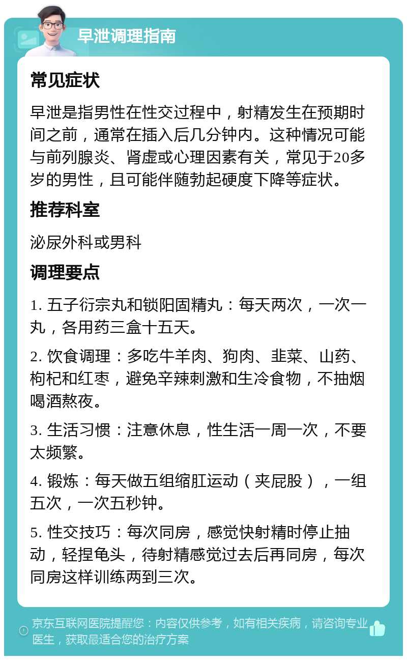 早泄调理指南 常见症状 早泄是指男性在性交过程中，射精发生在预期时间之前，通常在插入后几分钟内。这种情况可能与前列腺炎、肾虚或心理因素有关，常见于20多岁的男性，且可能伴随勃起硬度下降等症状。 推荐科室 泌尿外科或男科 调理要点 1. 五子衍宗丸和锁阳固精丸：每天两次，一次一丸，各用药三盒十五天。 2. 饮食调理：多吃牛羊肉、狗肉、韭菜、山药、枸杞和红枣，避免辛辣刺激和生冷食物，不抽烟喝酒熬夜。 3. 生活习惯：注意休息，性生活一周一次，不要太频繁。 4. 锻炼：每天做五组缩肛运动（夹屁股），一组五次，一次五秒钟。 5. 性交技巧：每次同房，感觉快射精时停止抽动，轻捏龟头，待射精感觉过去后再同房，每次同房这样训练两到三次。